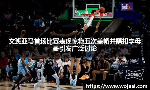 文班亚马首场比赛表现惊艳五次盖帽并隔扣字母哥引发广泛讨论